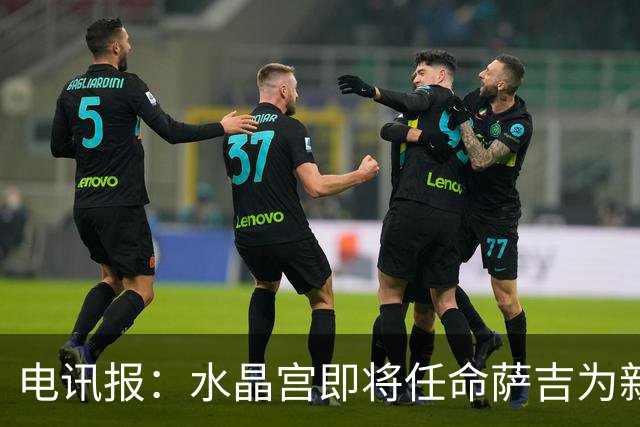 电讯报：水晶宫即将任命萨吉为新任主帅，但需与朗斯谈妥补偿问题